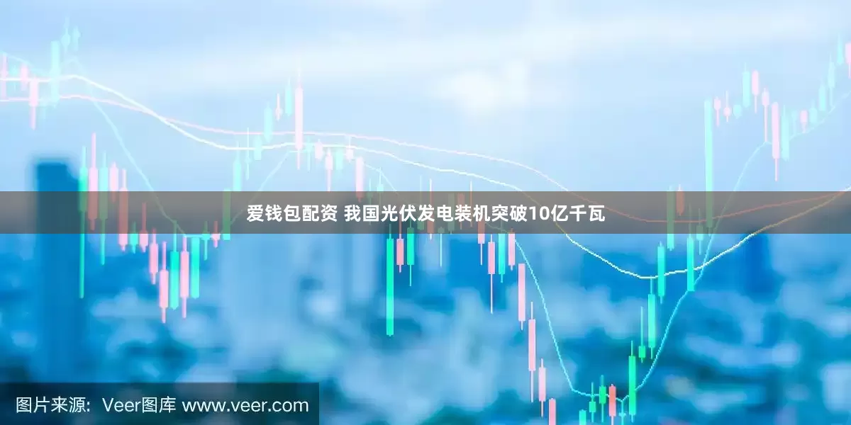 爱钱包配资 我国光伏发电装机突破10亿千瓦