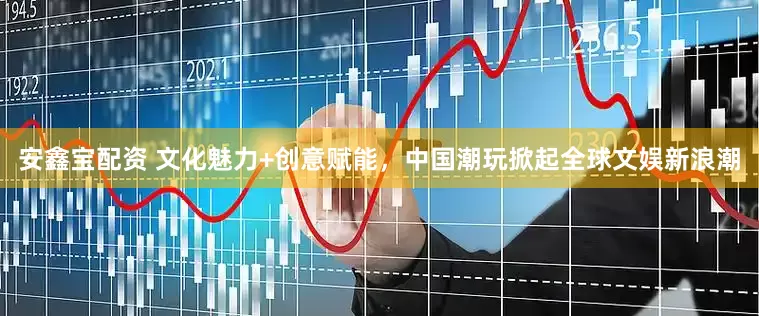 安鑫宝配资 文化魅力+创意赋能，中国潮玩掀起全球文娱新浪潮