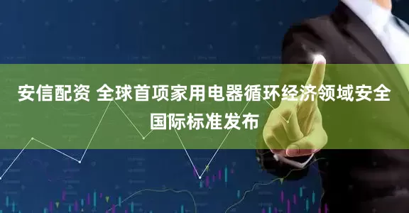 安信配资 全球首项家用电器循环经济领域安全国际标准发布