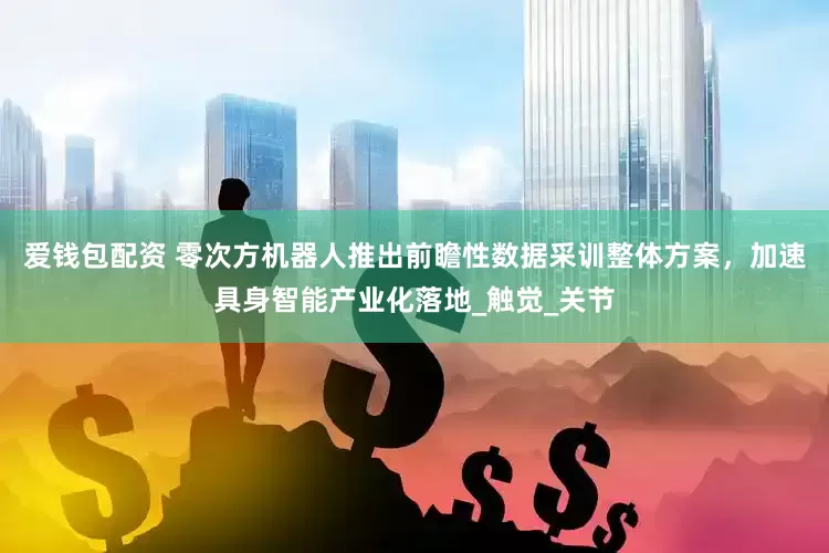 爱钱包配资 零次方机器人推出前瞻性数据采训整体方案，加速具身智能产业化落地_触觉_关节