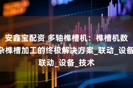 安鑫宝配资 多轴榫槽机：榫槽机数控 复杂榫槽加工的终极解决方案_联动_设备_技术
