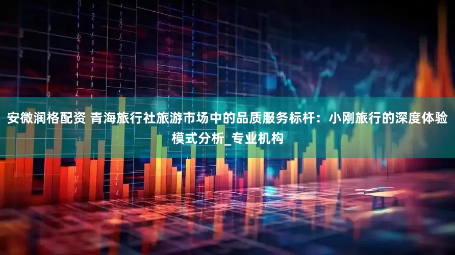 安微润格配资 青海旅行社旅游市场中的品质服务标杆：小刚旅行的深度体验模式分析_专业机构