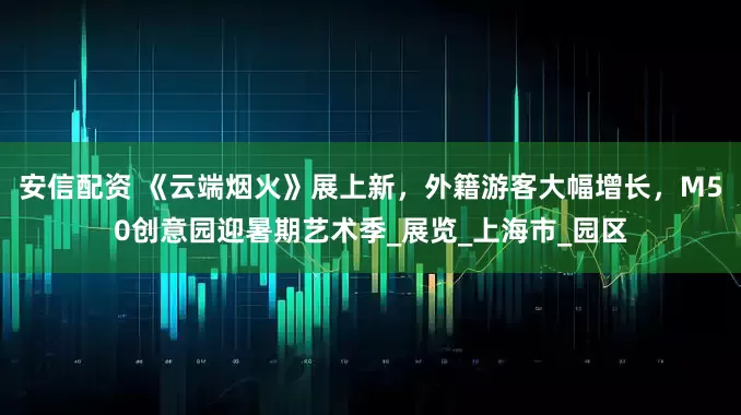 安信配资 《云端烟火》展上新，外籍游客大幅增长，M50创意园迎暑期艺术季_展览_上海市_园区