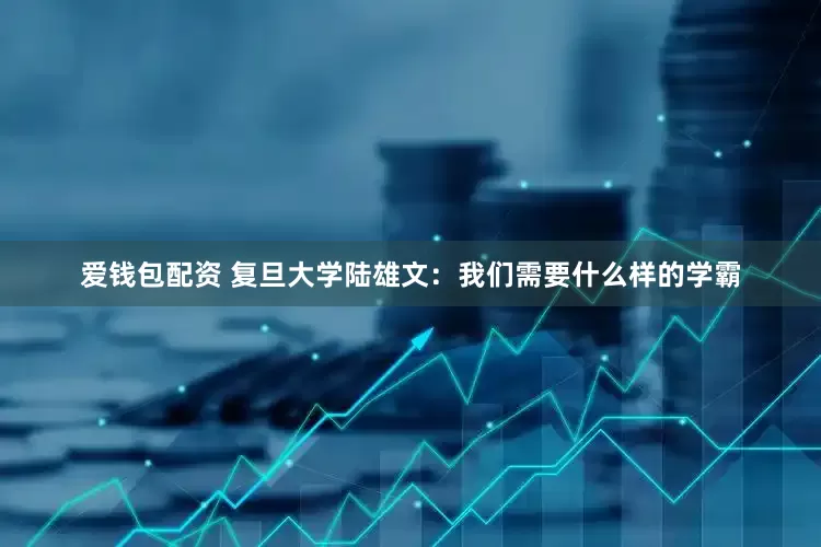 爱钱包配资 复旦大学陆雄文：我们需要什么样的学霸