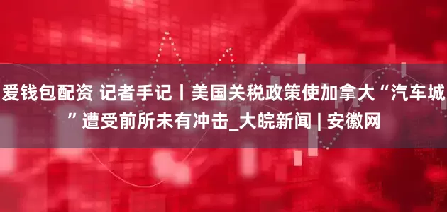 爱钱包配资 记者手记丨美国关税政策使加拿大“汽车城”遭受前所未有冲击_大皖新闻 | 安徽网