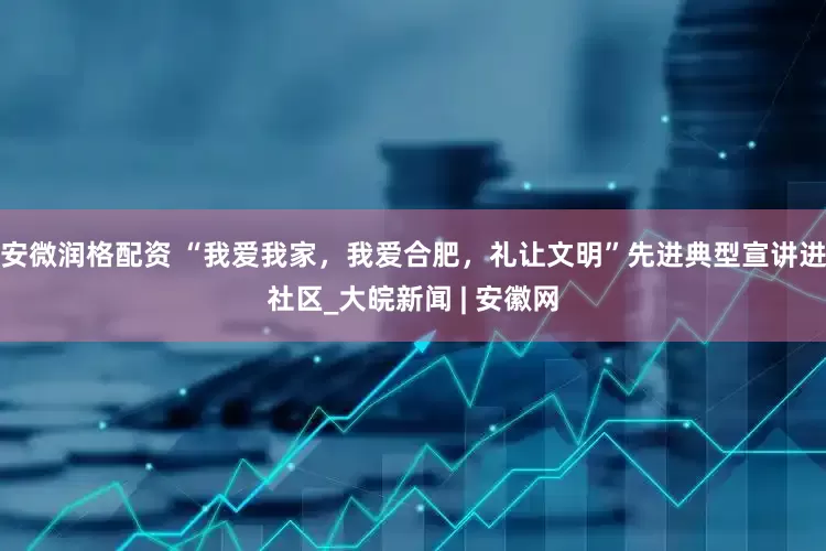 安微润格配资 “我爱我家，我爱合肥，礼让文明”先进典型宣讲进社区_大皖新闻 | 安徽网