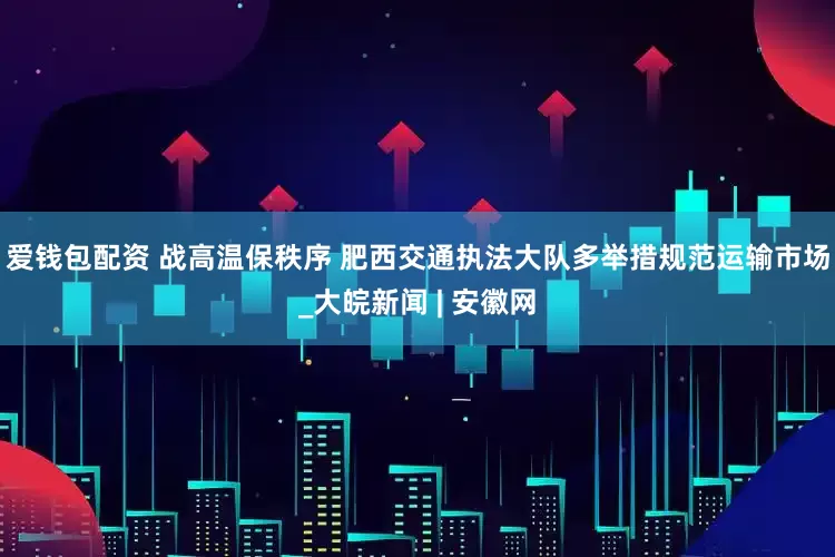爱钱包配资 战高温保秩序 肥西交通执法大队多举措规范运输市场_大皖新闻 | 安徽网