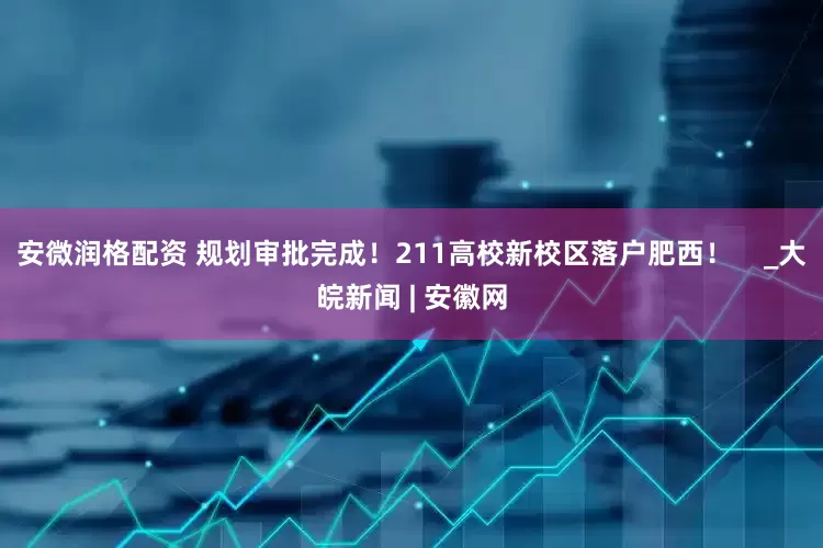 安微润格配资 规划审批完成！211高校新校区落户肥西！    _大皖新闻 | 安徽网