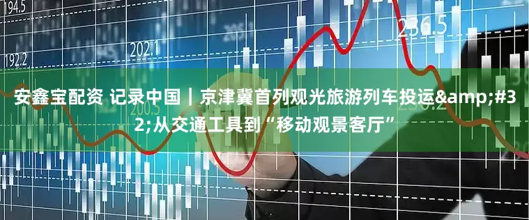 安鑫宝配资 记录中国｜京津冀首列观光旅游列车投运&#32;从交通工具到“移动观景客厅”