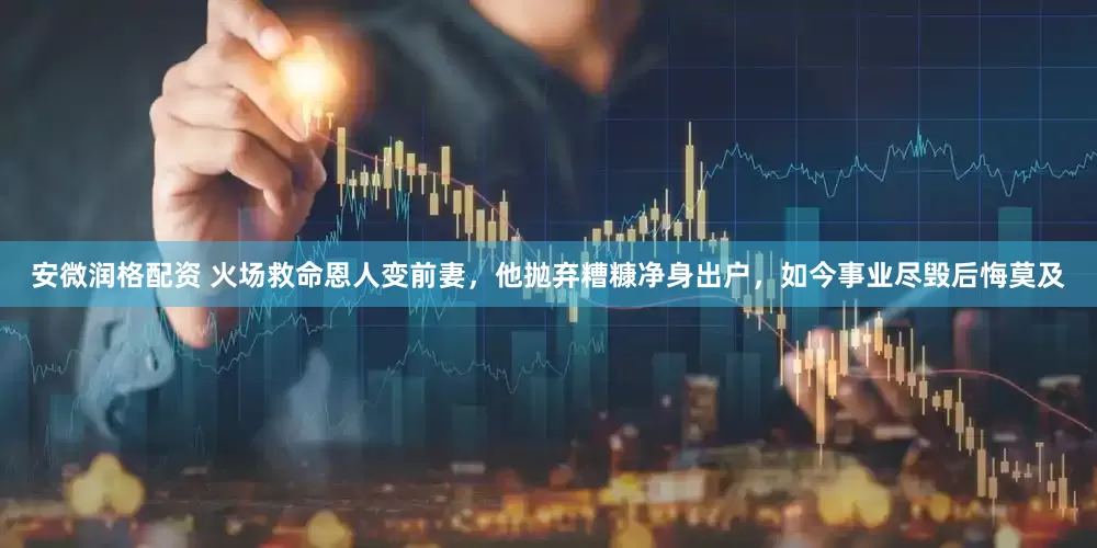 安微润格配资 火场救命恩人变前妻，他抛弃糟糠净身出户，如今事业尽毁后悔莫及
