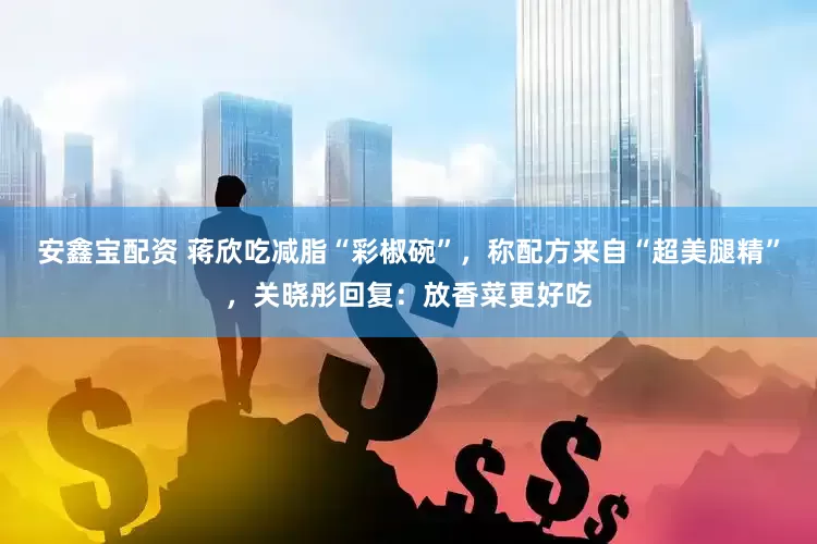 安鑫宝配资 蒋欣吃减脂“彩椒碗”，称配方来自“超美腿精”，关晓彤回复：放香菜更好吃