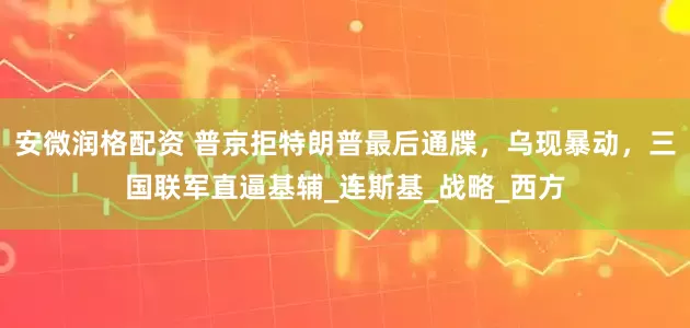 安微润格配资 普京拒特朗普最后通牒，乌现暴动，三国联军直逼基辅_连斯基_战略_西方
