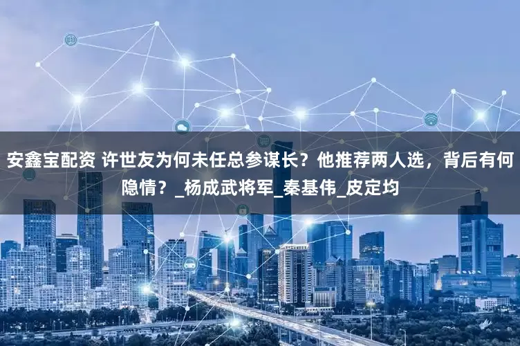 安鑫宝配资 许世友为何未任总参谋长？他推荐两人选，背后有何隐情？_杨成武将军_秦基伟_皮定均