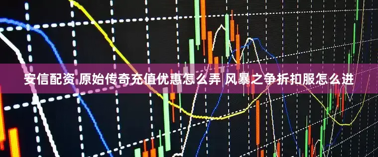 安信配资 原始传奇充值优惠怎么弄 风暴之争折扣服怎么进