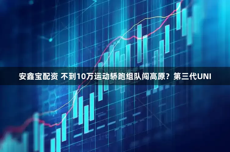 安鑫宝配资 不到10万运动轿跑组队闯高原？第三代UNI