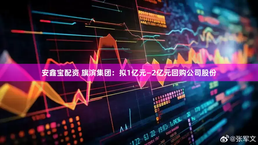 安鑫宝配资 旗滨集团：拟1亿元—2亿元回购公司股份