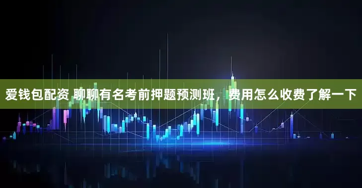 爱钱包配资 聊聊有名考前押题预测班，费用怎么收费了解一下