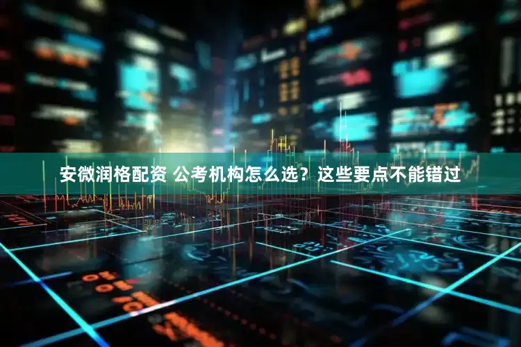安微润格配资 公考机构怎么选？这些要点不能错过